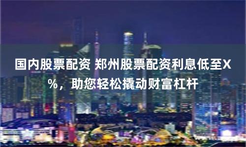 国内股票配资 郑州股票配资利息低至X%，助您轻松撬动财富杠杆