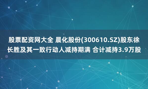 股票配资网大全 晨化股份(300610.SZ)股东徐长胜及其一致行动人减持期满 合计减持3.9万股