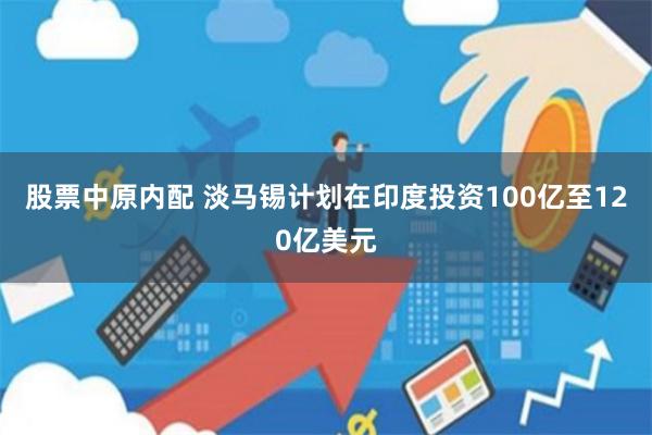 股票中原内配 淡马锡计划在印度投资100亿至120亿美元