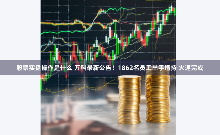 股票实盘操作是什么 万科最新公告！1862名员工出手增持 火速完成